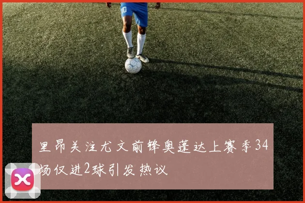 里昂关注尤文前锋奥蓬达上赛季34场仅进2球引发热议