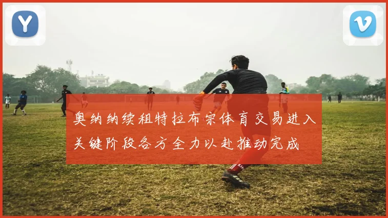 奥纳纳续租特拉布宗体育交易进入关键阶段各方全力以赴推动完成
