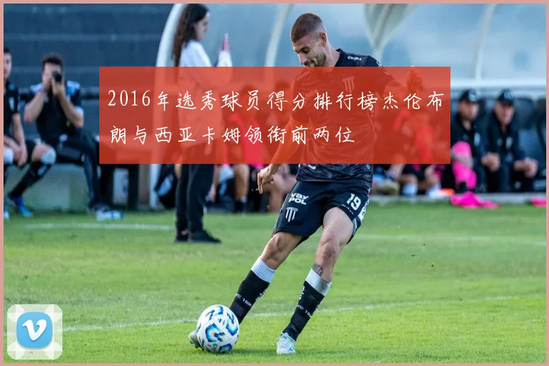 2016年选秀球员得分排行榜杰伦布朗与西亚卡姆领衔前两位