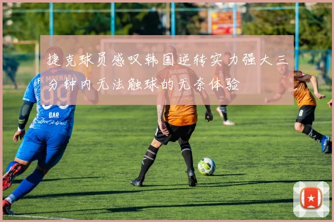 捷克球员感叹韩国逆转实力强大三分钟内无法触球的无奈体验