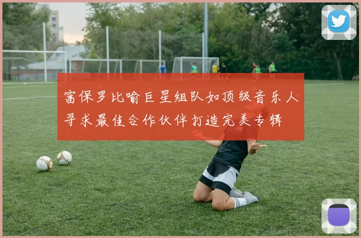 富保罗比喻巨星组队如顶级音乐人寻求最佳合作伙伴打造完美专辑